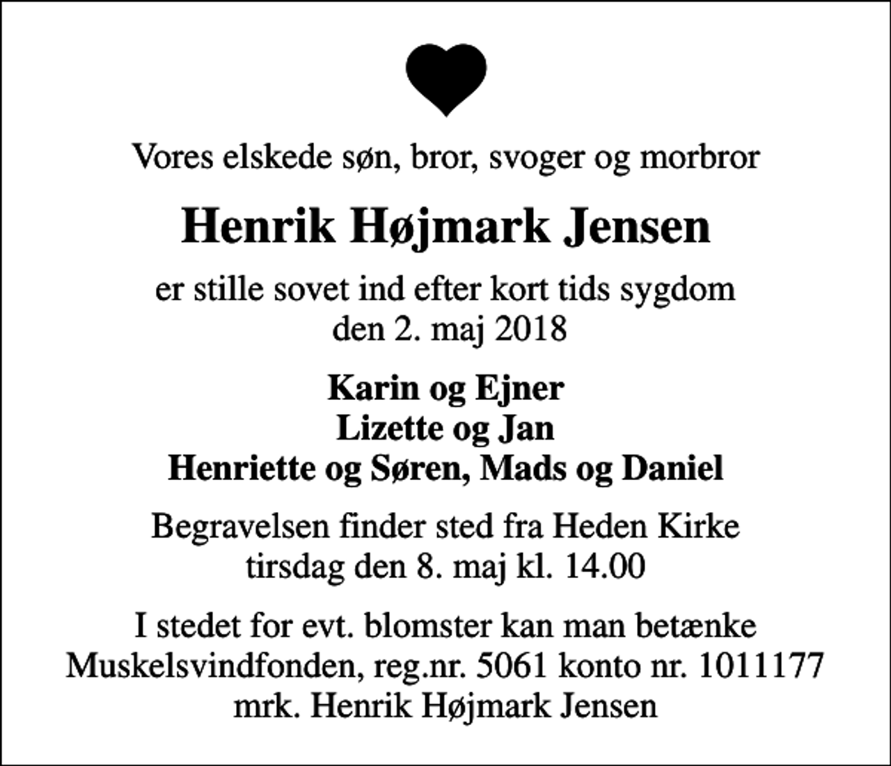 <p>Vores elskede søn, bror, svoger og morbror<br />Henrik Højmark Jensen<br />er stille sovet ind efter kort tids sygdom den 2. maj 2018<br />Karin og Ejner Lizette og Jan Henriette og Søren, Mads og Daniel<br />Begravelsen finder sted fra Heden Kirke tirsdag den 8. maj kl. 14.00<br />I stedet for evt. blomster kan man betænke<br />Muskelsvindfonden Reg.nr.5061kontonr.1011177mrk. Henrik Højmark<br />Jensen</p>