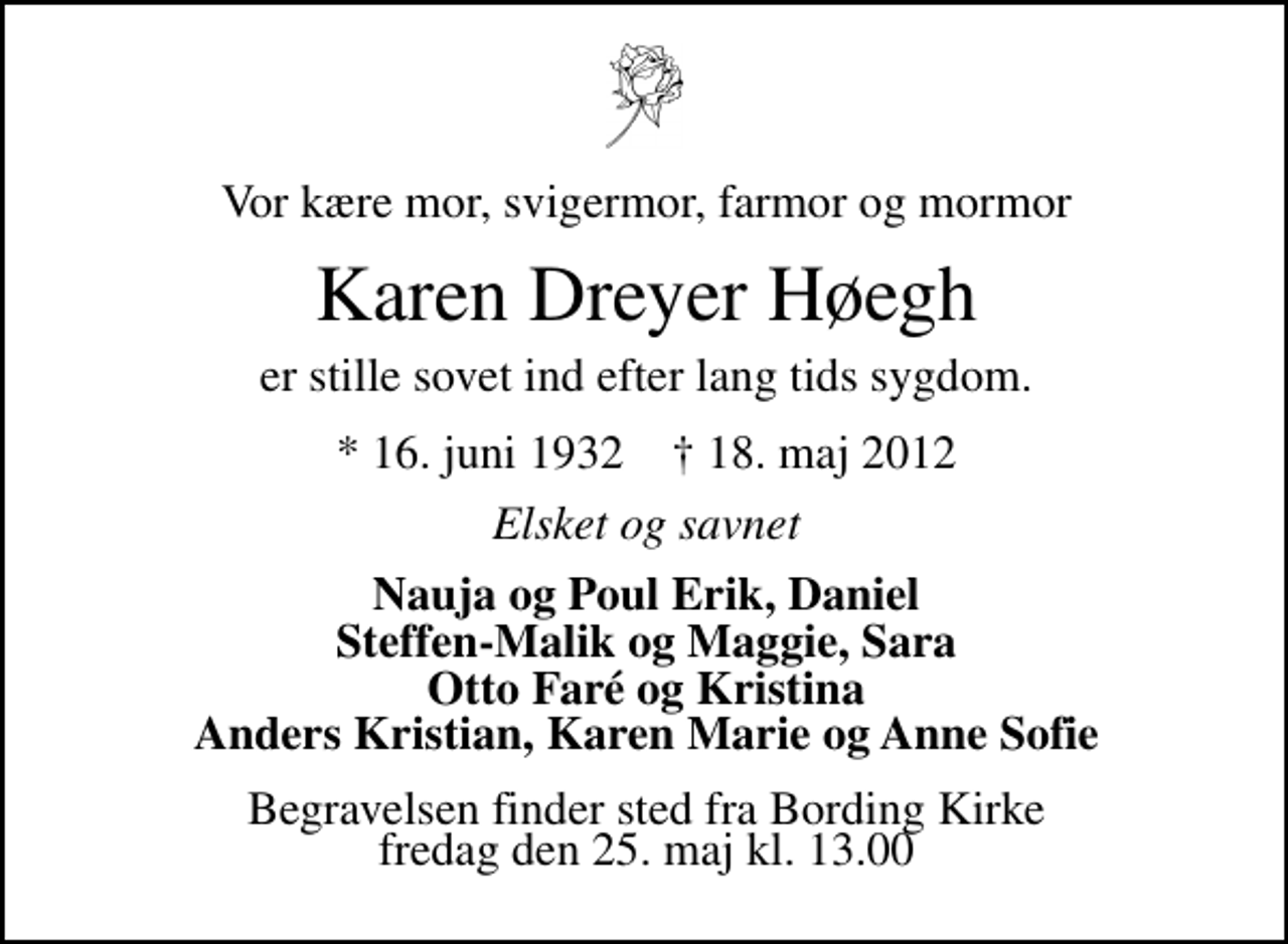 <p>Vor kære mor, svigermor, farmor og mormor<br />Karen Dreyer Høegh<br />er stille sovet ind efter lang tids sygdom.<br />* 16. juni 1932 ✝ 18. maj 2012<br />Elsket og savnet<br />Nauja og Poul Erik, Daniel Steffen-Malik og Maggie, Sara Otto Faré og Kristina Anders Kristian, Karen Marie og Anne Sofie<br />Begravelsen finder sted fra Bording Kirke fredag den 25. maj kl. 13.00</p>