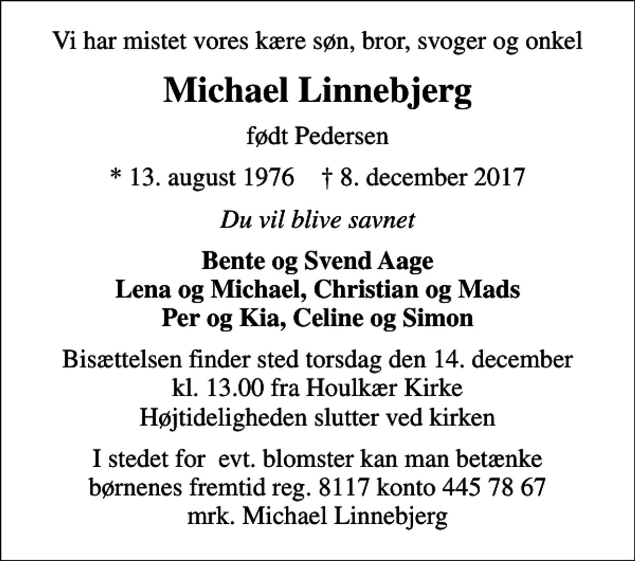 <p>Vi har mistet vores kære søn, bror, svoger og onkel<br />Michael Linnebjerg<br />født Pedersen<br />* 13. august 1976 ✝ 8. december 2017<br />Du vil blive savnet<br />Bente og Svend Aage Lena og Michael, Christian og Mads Per og Kia, Celine og Simon<br />Bisættelsen finder sted torsdag den 14. december kl. 13.00 fra Houlkær Kirke Højtideligheden slutter ved kirken<br />I stedet for evt. blomster kan man betænke børnenes fremtid reg. 8117 konto 445 78 67 mrk. Michael Linnebjerg</p>