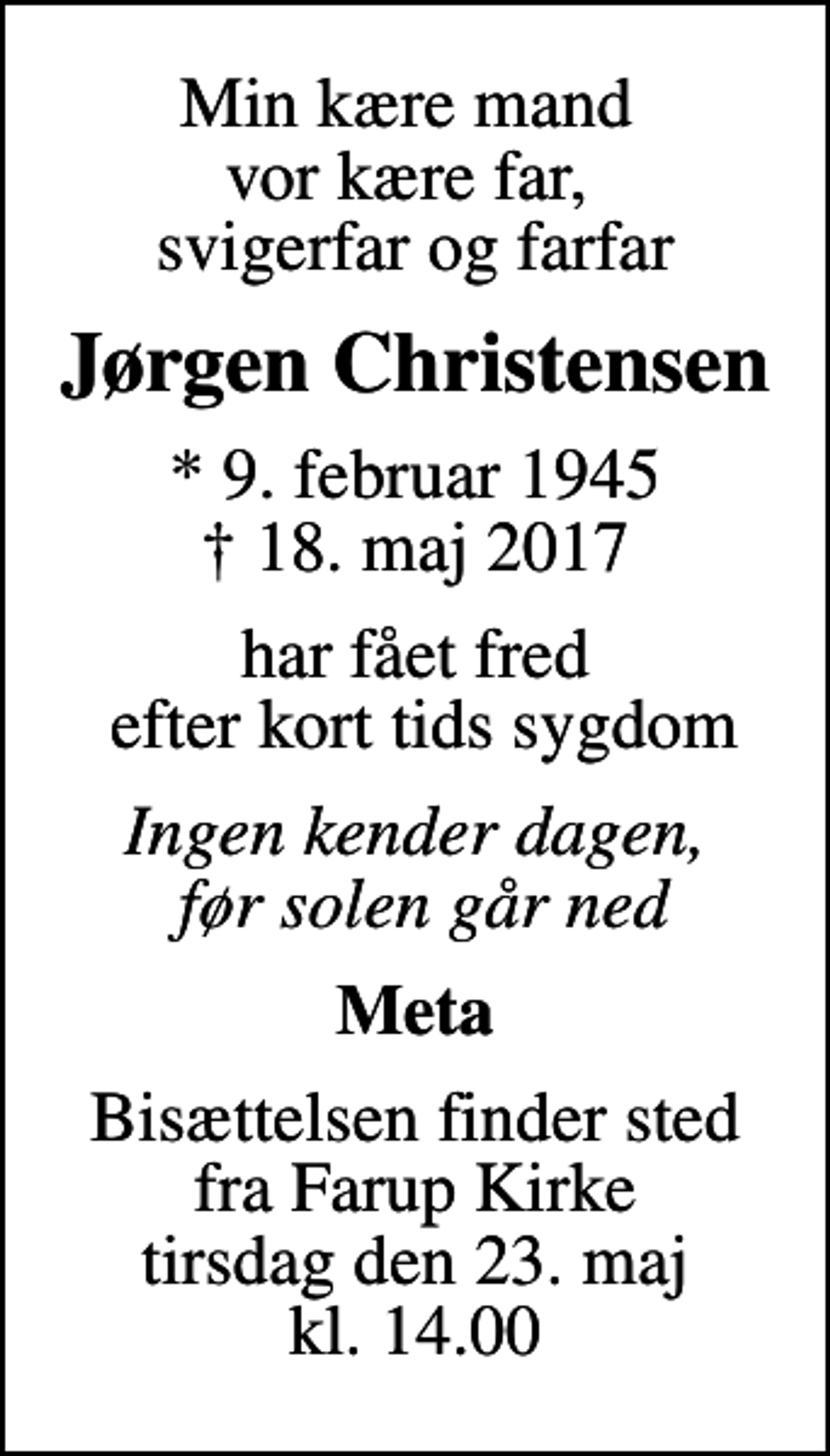 <p>Min kære mand vor kære far, svigerfar og farfar<br />Jørgen Christensen<br />* 9. februar 1945<br />✝ 18. maj 2017<br />har fået fred efter kort tids sygdom<br />Ingen kender dagen, før solen går ned<br />Meta<br />Bisættelsen finder sted fra Farup Kirke tirsdag den 23. maj kl. 14.00</p>