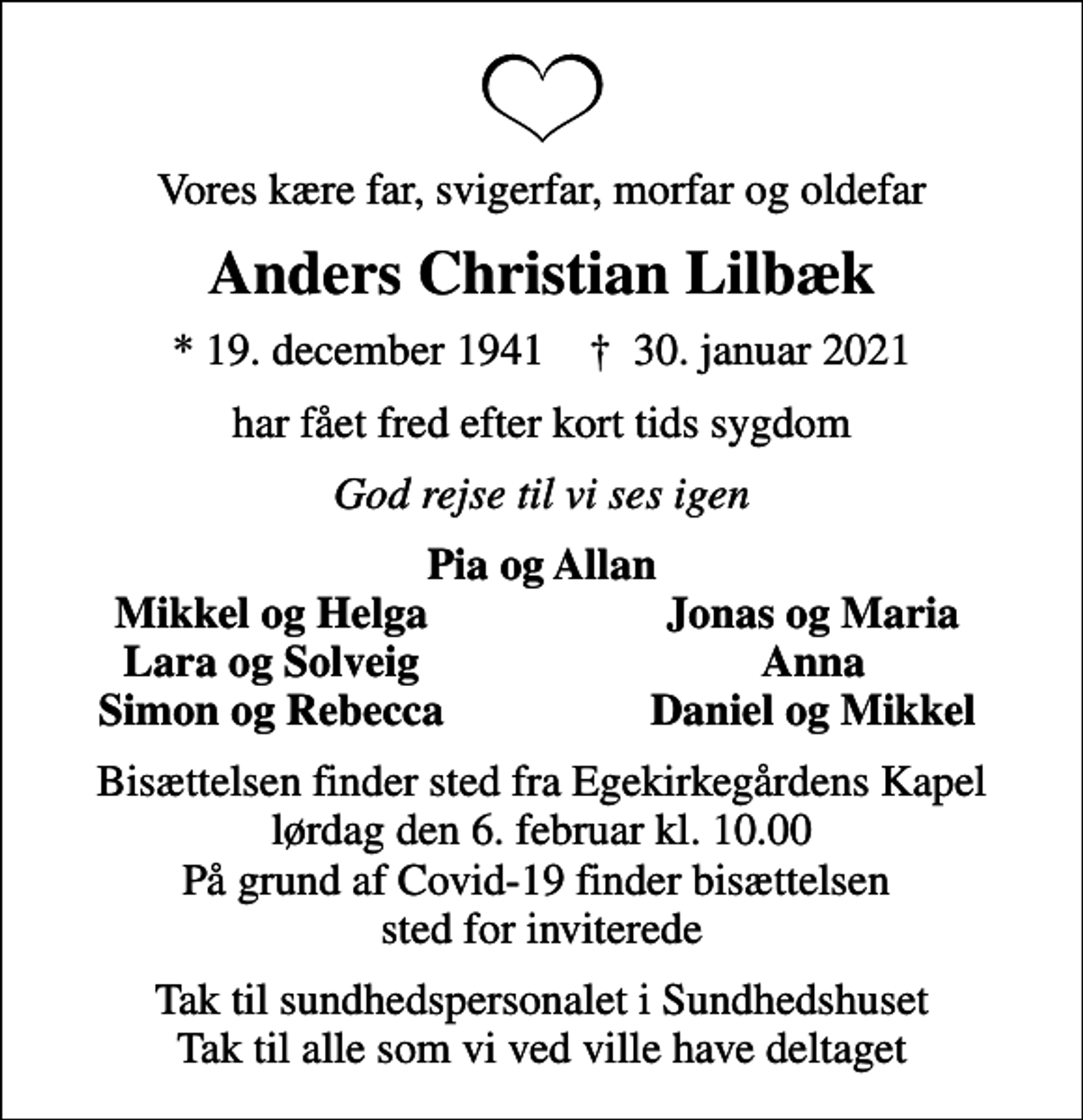 <p>Vores kære far, svigerfar, morfar og oldefar<br />Anders Christian Lilbæk<br />* 19. december 1941 ✝ 30. januar 2021<br />har fået fred efter kort tids sygdom<br />God rejse til vi ses igen<br />Pia og Allan<br />Mikkel og Helga<br />Jonas og Maria<br />Lara og Solveig<br />Anna<br />Simon og Rebecca<br />Daniel og Mikkel<br />Bisættelsen finder sted fra Egekirkegårdens Kapel lørdag den 6. februar kl. 10.00 På grund af Covid-19 finder bisættelsen sted for inviterede<br />Tak til sundhedspersonalet i Sundhedshuset Tak til alle som vi ved ville have deltaget</p>