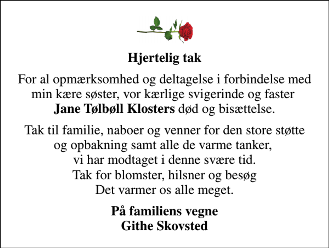 <p>Hjertelig tak<br />For al opmærksomhed og deltagelse i forbindelse med min kære søster, vor kærlige svigerinde og faster <em>Jane Tølbøll Klosters</em> død og bisættelse.<br />Tak til familie, naboer og venner for den store støtte og opbakning samt alle de varme tanker, vi har modtaget i denne svære tid. Tak for blomster, hilsner og besøg Det varmer os alle meget.<br />På familiens vegne Githe Skovsted</p>