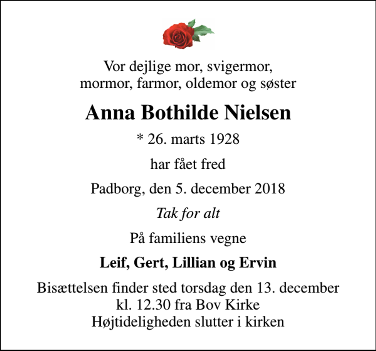 <p>Vor dejlige mor, svigermor, mormor, farmor, oldemor og søster<br />Anna Bothilde Nielsen<br />* 26. marts 1928<br />har fået fred<br />Padborg, den 5. december 2018<br />Tak for alt<br />På familiens vegne<br />Leif, Gert, Lillian og Ervin<br />Bisættelsen finder sted torsdag den 13. december kl. 12.30 fra Bov Kirke Højtideligheden slutter i kirken</p>
