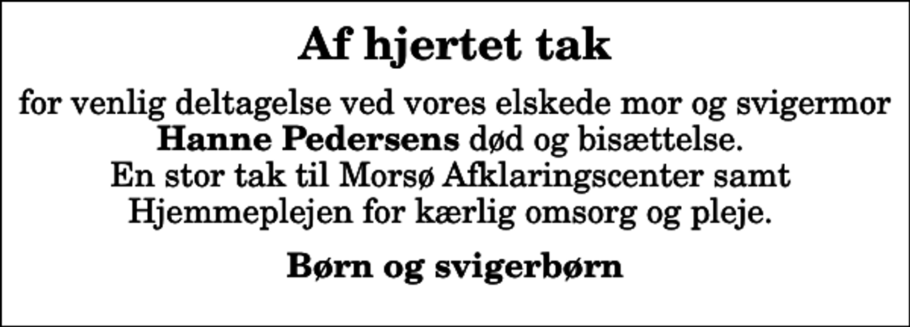 <p>Af hjertet tak<br />for venlig deltagelse ved vores elskede mor og svigermor <em>Hanne Pedersens</em> død og bisættelse. En stor tak til Morsø Afklaringscenter samt Hjemmeplejen for kærlig omsorg og pleje.<br />Børn og svigerbørn</p>