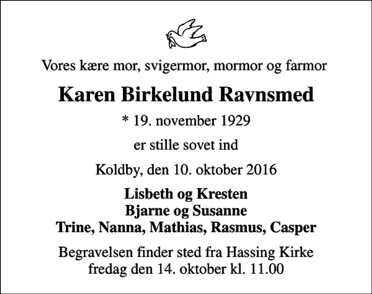<p>Vores kære mor, svigermor, mormor og farmor<br />Karen Birkelund Ravnsmed<br />* 19. november 1929<br />er stille sovet ind<br />Koldby, den 10. oktober 2016<br />Lisbeth og Kresten Bjarne og Susanne Trine, Nanna, Mathias, Rasmus, Casper<br />Begravelsen finder sted fra Hassing Kirke fredag den 14. oktober kl. 11.00</p>