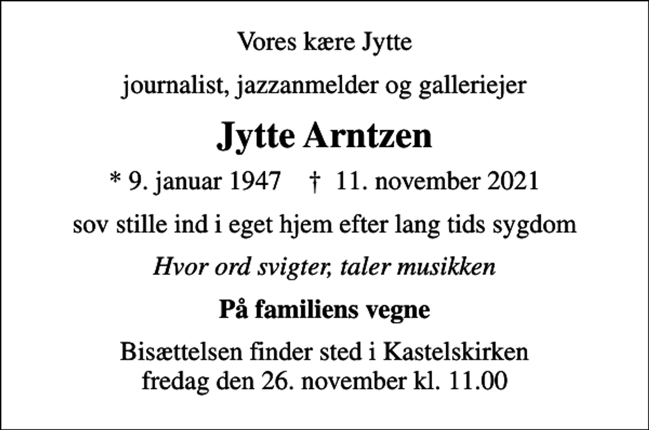 <p>Vores kære Jytte<br />journalist, jazzanmelder og galleriejer<br />Jytte Arntzen<br />* 9. januar 1947 ✝ 11. november 2021<br />sov stille ind i eget hjem efter lang tids sygdom<br />Hvor ord svigter, taler musikken<br />På familiens vegne<br />Bisættelsen finder sted i Kastelskirken fredag den 26. november kl. 11.00</p>