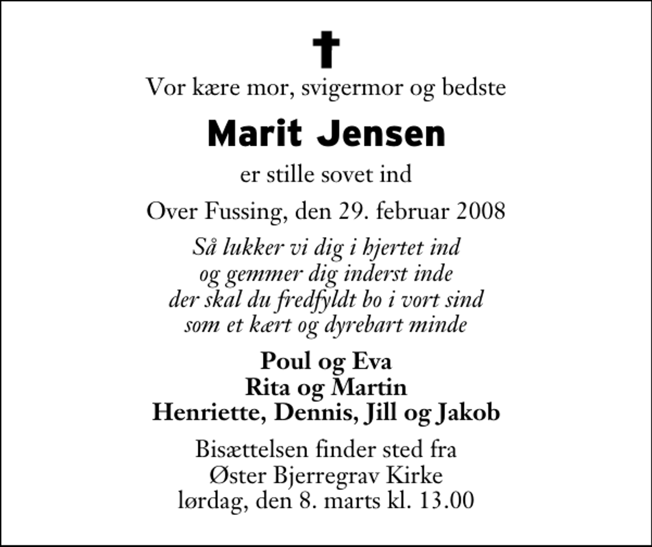 <p>Vor kære mor, svigermor og bedste<br />Marit Jensen<br />er stille sovet ind<br />Over Fussing, den 29. februar 2008<br />Så lukker vi dig i hjertet ind og gemmer dig inderst inde der skal du fredfyldt bo i vort sind som et kært og dyrebart minde<br />Poul og Eva Rita og Martin Henriette, Dennis, Jill og Jakob<br />Bisættelsen finder sted fra Øster Bjerregrav Kirke lørdag, den 8. marts kl. 13.00</p>