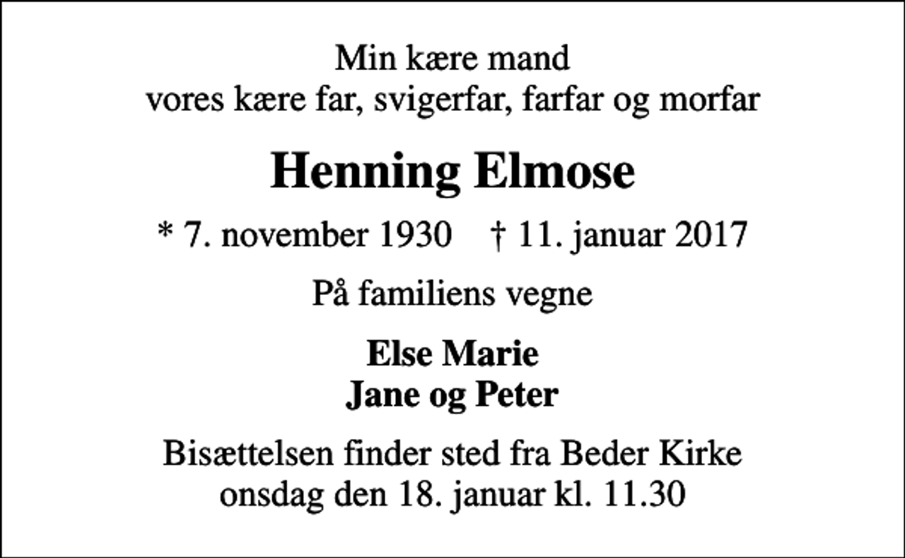 <p>Min kære mand vores kære far, svigerfar, farfar og morfar<br />Henning Elmose<br />* 7. november 1930 ✝ 11. januar 2017<br />På familiens vegne<br />Else Marie Jane og Peter<br />Bisættelsen finder sted fra Beder Kirke onsdag den 18. januar kl. 11.30</p>