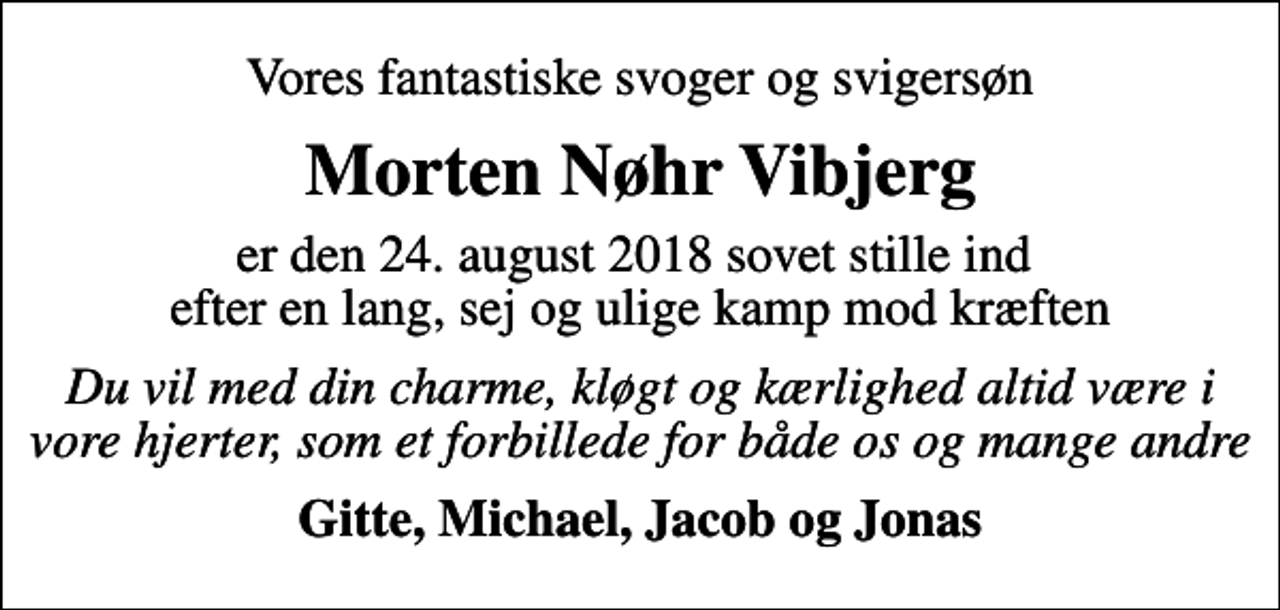 <p>Vores fantastiske svoger og svigersøn<br />Morten Nøhr Vibjerg<br />er den 24. august 2018 sovet stille ind efter en lang, sej og ulige kamp mod kræften<br />Du vil med din charme, kløgt og kærlighed altid være i vore hjerter, som et forbillede for både os og mange andre<br />Gitte, Michael, Jacob og Jonas</p>