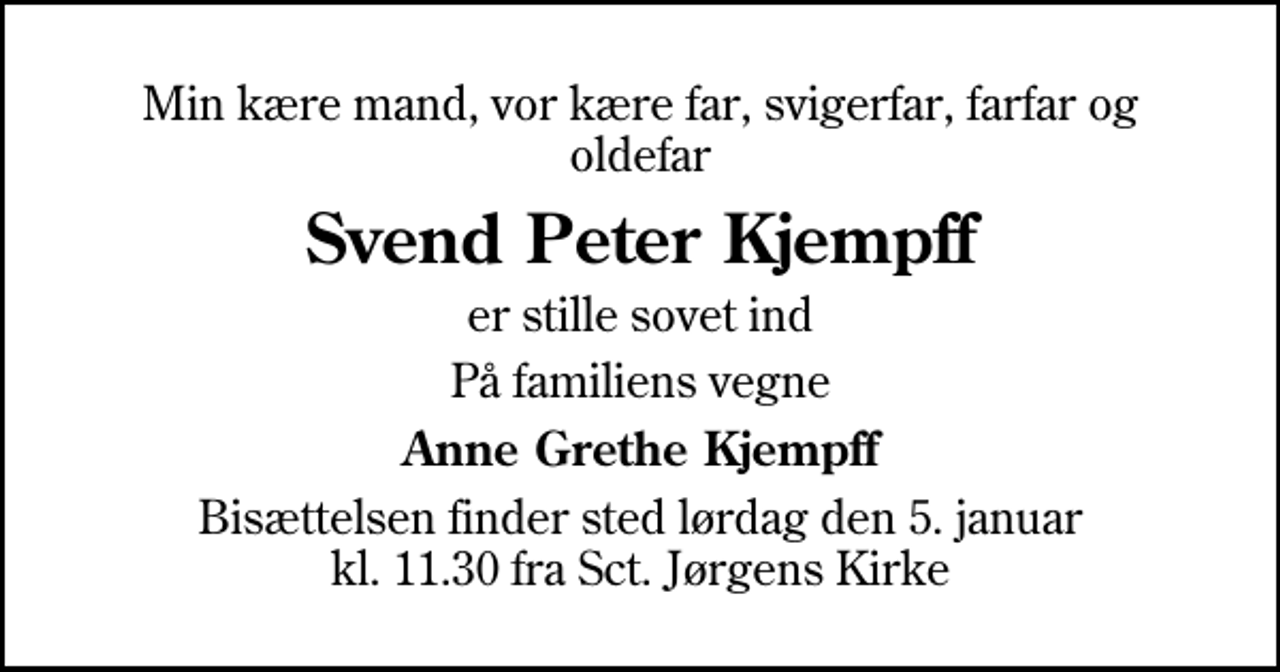 <p>Min kære mand, vor kære far, svigerfar, farfar og oldefar<br />Svend Peter Kjempff<br />er stille sovet ind<br />På familiens vegne<br />Anne Grethe Kjempff<br />Bisættelsen finder sted lørdag den 5. januar kl. 11.30 fra Sankt Jørgens Kirke</p>
