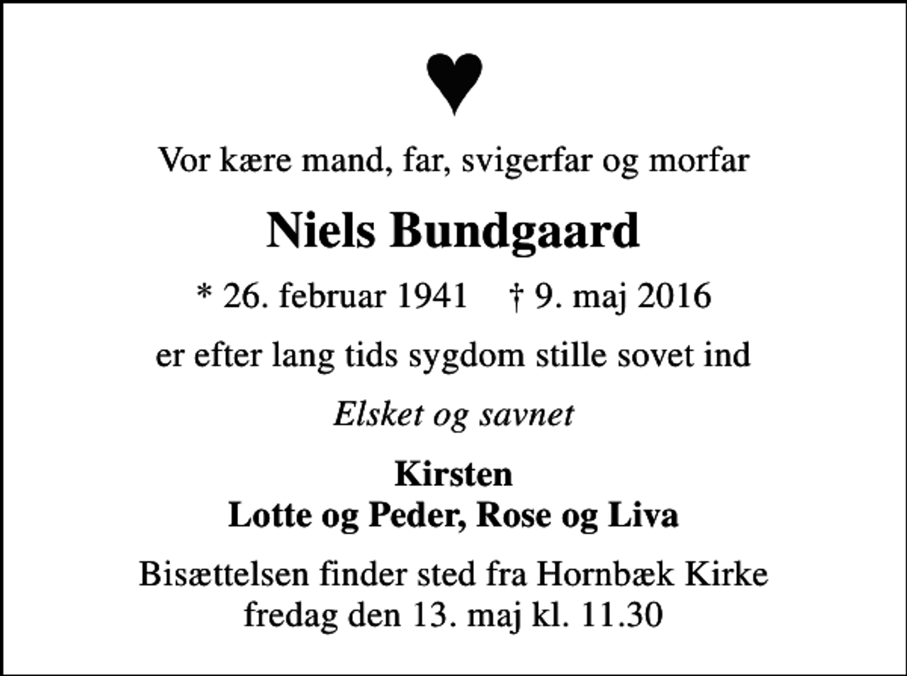 <p>Vor kære mand, far, svigerfar og morfar<br />Niels Bundgaard<br />* 26. februar 1941 ✝ 9. maj 2016<br />er efter lang tids sygdom stille sovet ind<br />Elsket og savnet<br />Kirsten Lotte og Peder, Rose og Liva<br />Bisættelsen finder sted fra Hornbæk Kirke fredag den 13. maj kl. 11.30</p>