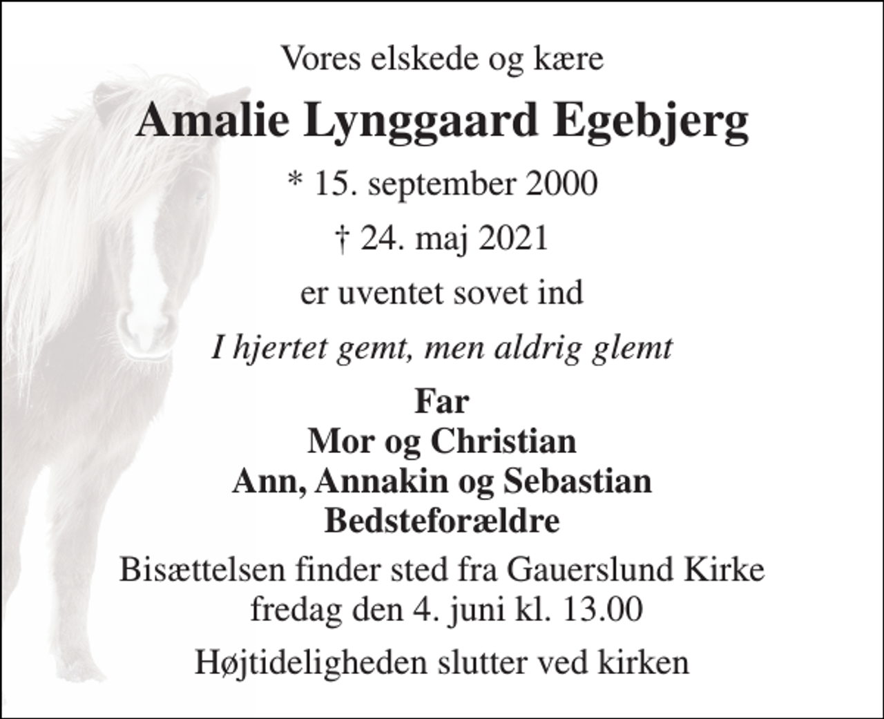 <p>Vores elskede og kære<br />Amalie Lynggaard Egebjerg​<br />*​ 15. september 2000<br />†​ 24. maj 2021​<br />er uventet sovet ind<br />I hjertet gemt, men aldrig glemt<br />Far Mor og Christian Ann, Annakin og Sebastian Bedsteforældre<br />Bisættelsen​ finder sted fra Gauerslund Kirke fredag den 4. juni​ kl. 13.00<br />Højtideligheden slutter ved kirken</p>
