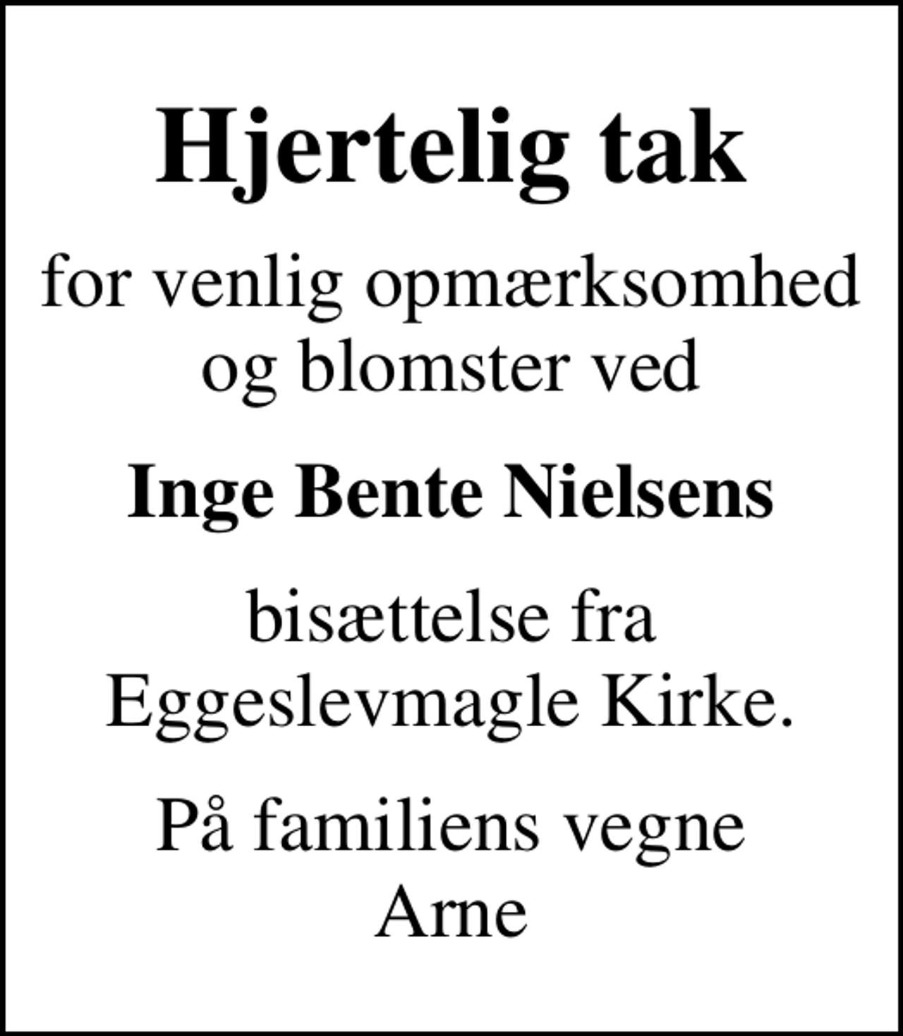 <p>Hjertelig tak<br />for venlig opmærksomhed og blomster ved<br />Inge Bente Nielsens<br />bisættelse fra Eggeslevmagle Kirke.<br />På familiens vegne Arne</p>