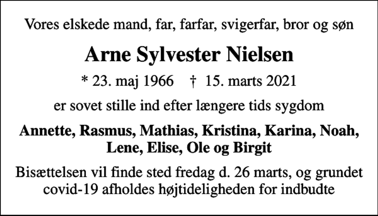 <p>Vores elskede mand, far, farfar, svigerfar, bror og søn<br />Arne Sylvester Nielsen<br />* 23. maj 1966 ✝ 15. marts 2021<br />er sovet stille ind efter længere tids sygdom<br />Annette, Rasmus, Mathias, Kristina, Karina, Noah, Lene, Elise, Ole og Birgit<br />Bisættelsen vil finde sted fredag d. 26 marts, og grundet covid-19 afholdes højtideligheden for indbudte</p>