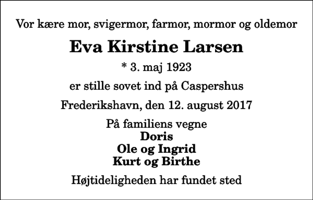 <p>Vor kære mor, svigermor, farmor, mormor og oldemor<br />Eva Kirstine Larsen<br />* 3. maj 1923<br />er stille sovet ind på Caspershus<br />Frederikshavn, den 12. august 2017<br />På familiens vegne<br />Doris Ole og Ingrid Kurt og Birthe<br />Højtideligheden har fundet sted</p>