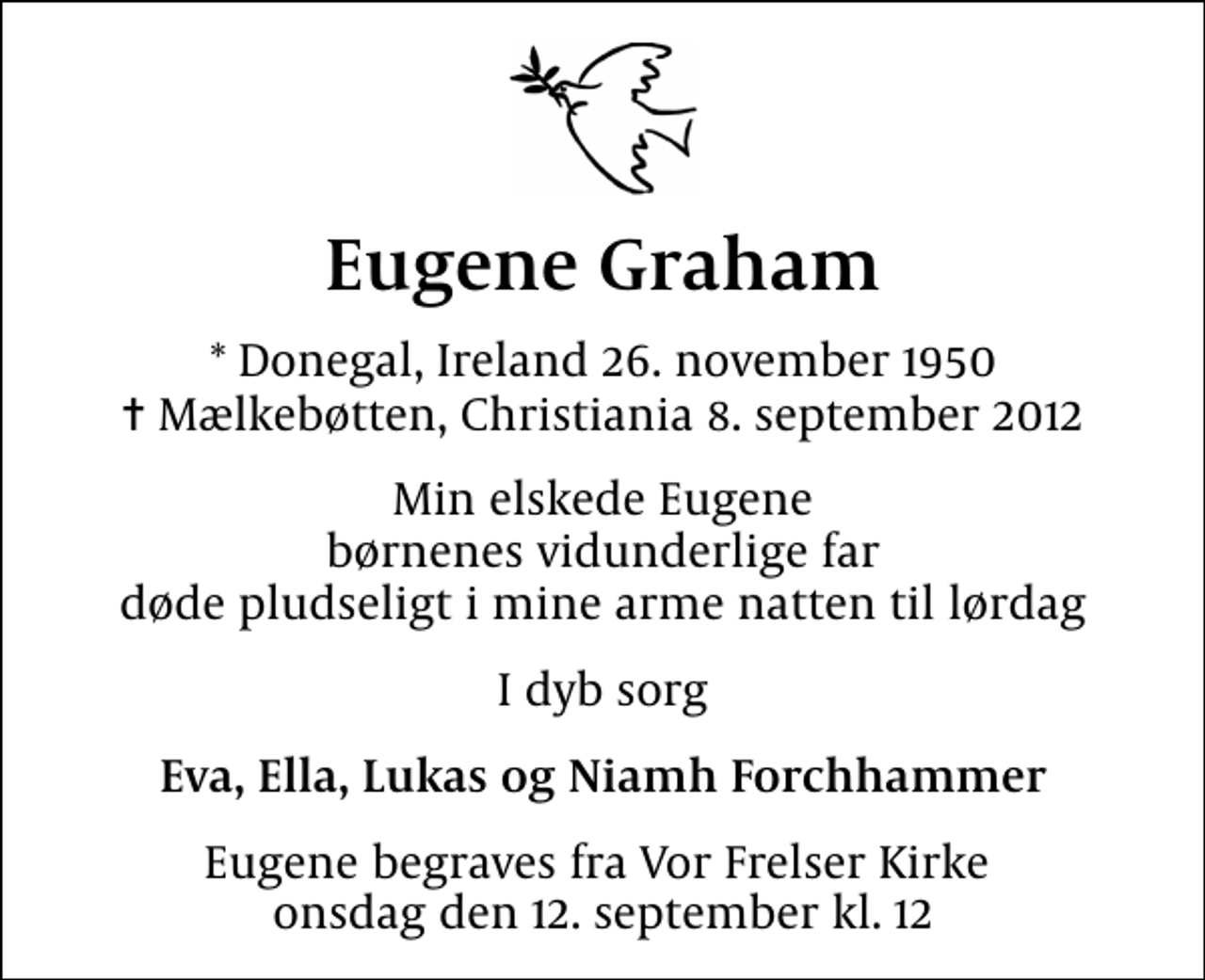 <p>Eugene Graham<br />* Donegal, Ireland 26. november 1950<br />✝ Mælkebøtten, Christiania 8. september 2012<br />Min elskede Eugene børnenes vidunderlige far døde pludseligt i mine arme natten til lørdag<br />I dyb sorg<br />Eva, Ella, Lukas og Niamh Forchhammer<br />Eugene begraves fra Vor Frelser Kirke onsdag den 12. september kl. 12</p>