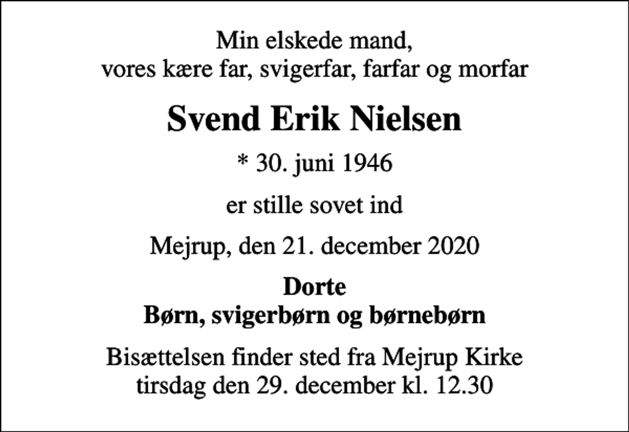 <p>Min elskede mand, vores kære far, svigerfar, farfar og morfar<br />Svend Erik Nielsen<br />* 30. juni 1946<br />er stille sovet ind<br />Mejrup, den 21. december 2020<br />Dorte Børn, svigerbørn og børnebørn<br />Bisættelsen finder sted fra Mejrup Kirke tirsdag den 29. december kl. 12.30</p>