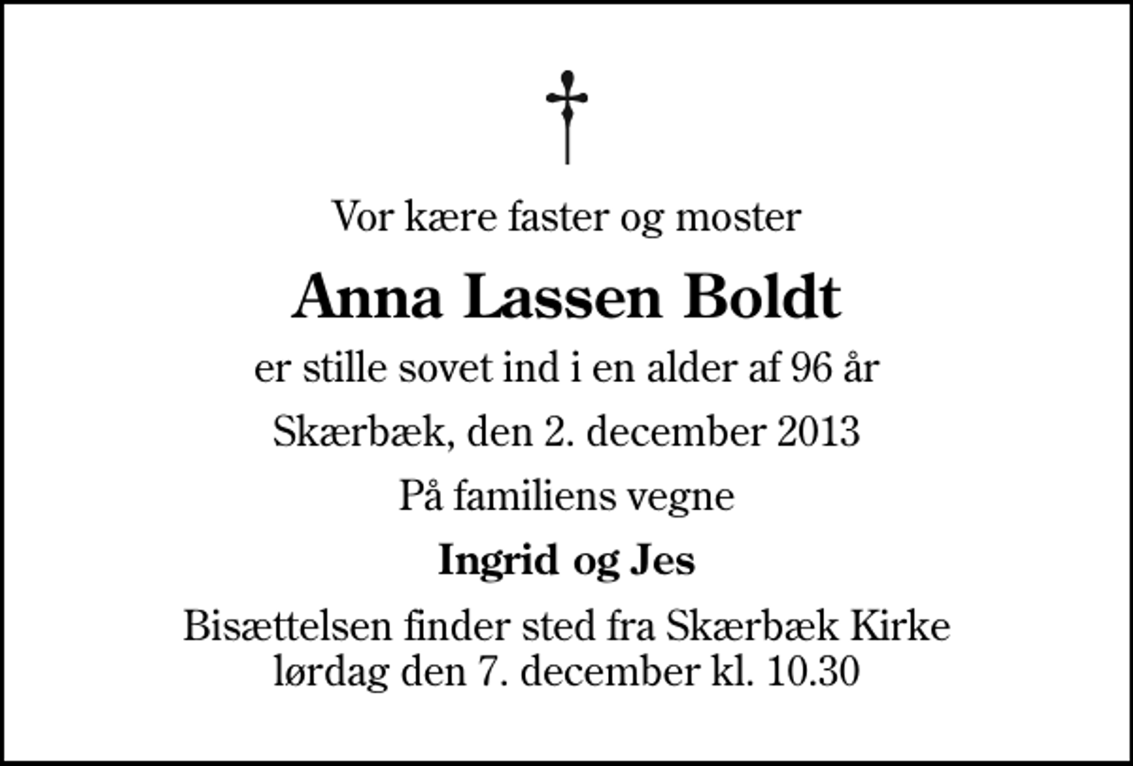<p>Vor kære faster og moster<br />Anna Lassen Boldt<br />er stille sovet ind i en alder af 96 år<br />Skærbæk, den 2. december 2013<br />På familiens vegne<br />Ingrid og Jes<br />Bisættelsen finder sted fra Skærbæk Kirke lørdag den 7. december kl. 10.30</p>