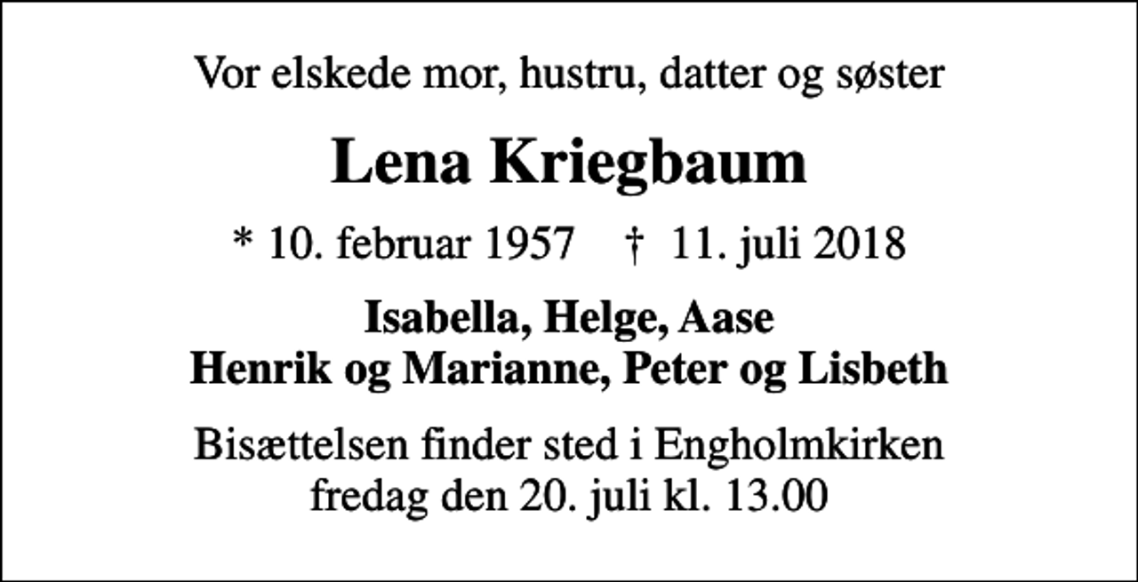 <p>Vor elskede mor, hustru, datter og søster<br />Lena Kriegbaum<br />* 10. februar 1957 ✝ 11. juli 2018<br />Isabella, Helge, Aase Henrik og Marianne, Peter og Lisbeth<br />Bisættelsen finder sted i Engholmkirken fredag den 20. juli kl. 13.00</p>