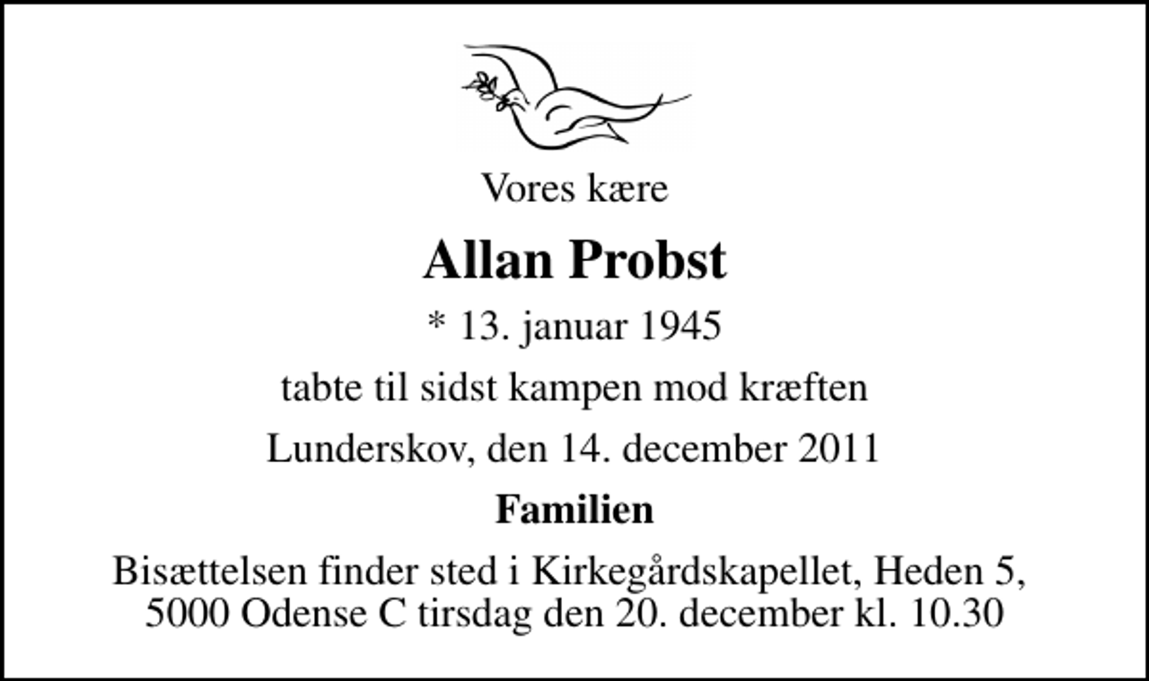 <p>Vores kære<br />Allan Probst<br />* 13. januar 1945<br />tabte til sidst kampen mod kræften<br />Lunderskov, den 14. december 2011<br />Familien<br />Bisættelsen finder sted i Kirkegårdskapellet, Heden 5, 5000 Odense C tirsdag den 20. december kl. 10.30</p>