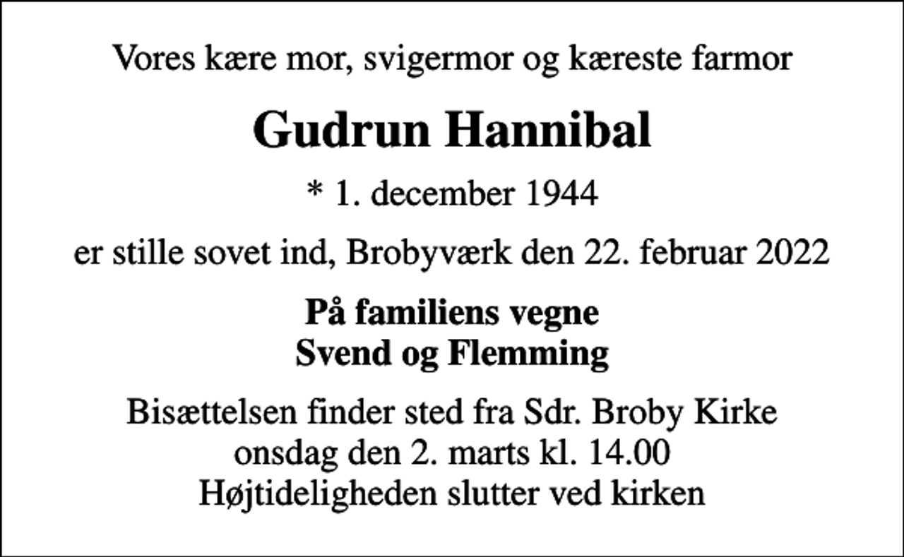 <p>Vores kære mor, svigermor og kæreste farmor<br />Gudrun Hannibal<br />* 1. december 1944<br />er stille sovet ind, Brobyværk den 22. februar 2022<br />På familiens vegne Svend og Flemming<br />Bisættelsen finder sted fra Sdr. Broby Kirke onsdag den 2. marts kl. 14.00 Højtideligheden slutter ved kirken</p>