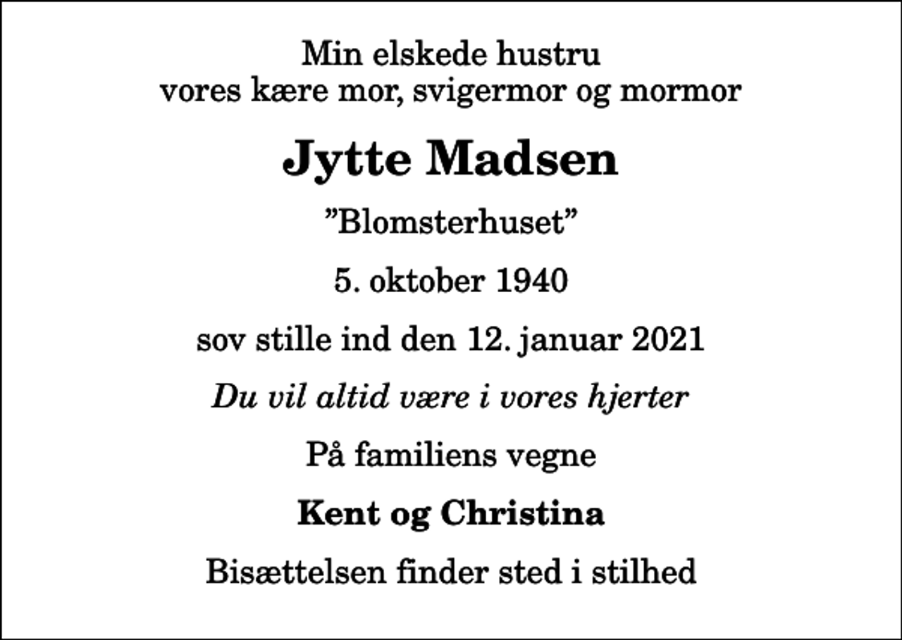 <p>Min elskede hustru vores kære mor, svigermor og mormor<br />Jytte Madsen<br />Blomsterhuset<br />5. oktober 1940<br />sov stille ind den 12. januar 2021<br />Du vil altid være i vores hjerter<br />På familiens vegne<br />Kent og Christina<br />Bisættelsen finder sted i stilhed</p>