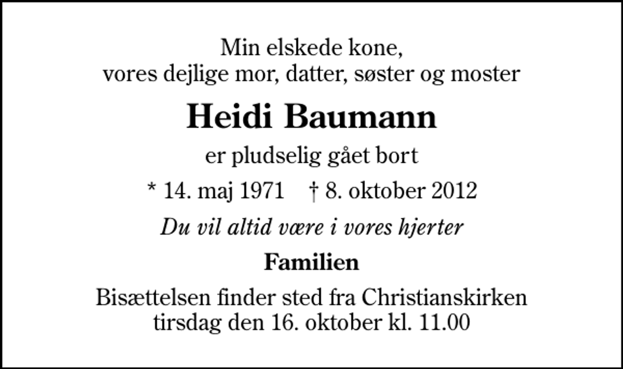 <p>Min elskede kone, vores dejlige mor, datter, søster og moster<br />Heidi Baumann<br />er pludselig gået bort<br />* 14. maj 1971 ✝ 8. oktober 2012<br />Du vil altid være i vores hjerter<br />Familien<br />Bisættelsen finder sted fra Christianskirken tirsdag den 16. oktober kl. 11.00</p>
