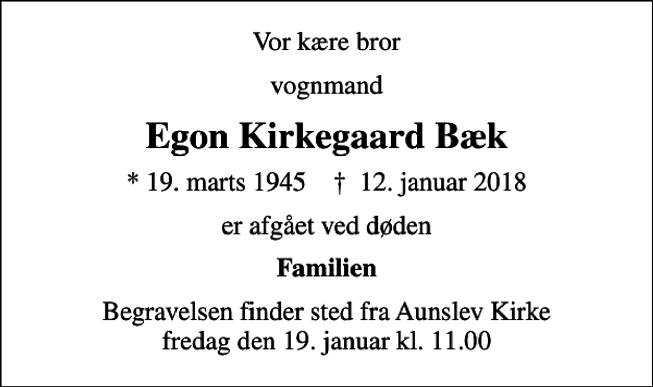 <p>Vor kære bror<br />vognmand<br />Egon Kirkegaard Bæk<br />* 19. marts 1945 ✝ 12. januar 2018<br />er afgået ved døden<br />Familien<br />Begravelsen finder sted fra Aunslev Kirke fredag den 19. januar kl. 11.00</p>