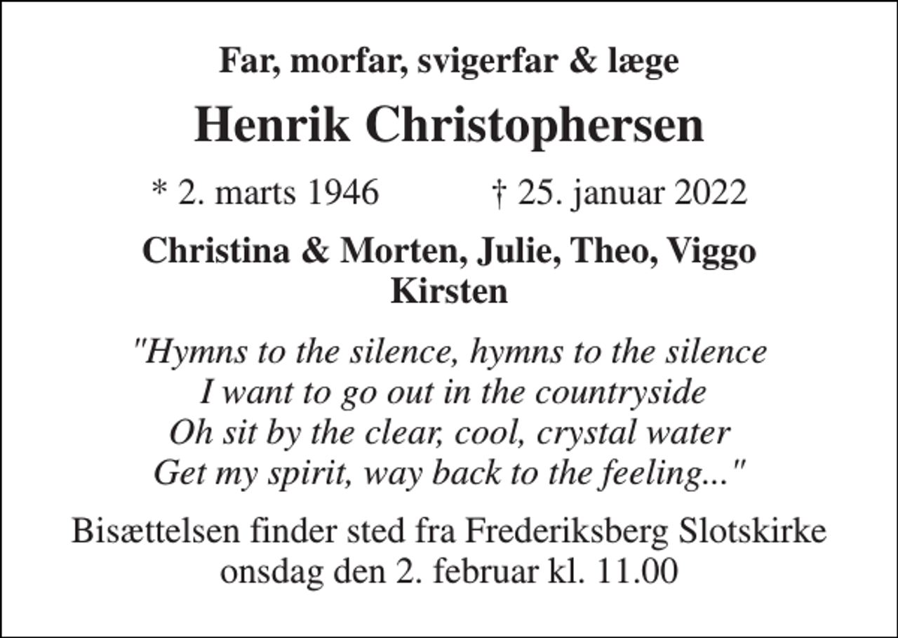 <p>Far, morfar, svigerfar &amp; læge<br />Henrik Christophersen<br />★​ 2. marts 1946​ ✝​ 25. januar 2022<br />Christina &amp; Morten, Julie, Theo, Viggo Kirsten<br />"Hymns to the silence, hymns to the silence I want to go out in the countryside Oh sit by the clear, cool, crystal water Get my spirit, way back to the feeling..."<br />Bisættelsen​ finder sted fra Frederiksberg Slotskirke​ onsdag den 2. februar​ kl. 11.00</p>