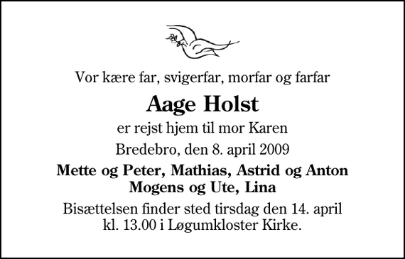 <p>Vor kære far, svigerfar, morfar og farfar<br />Aage Holst<br />er rejst hjem til mor Karen<br />Bredebro, den 8. april 2009<br />Mette og Peter, Mathias, Astrid og Anton Mogens og Ute, Lina<br />Bisættelsen finder sted tirsdag den 14. april kl. 13.00 i Løgumkloster Kirke</p>