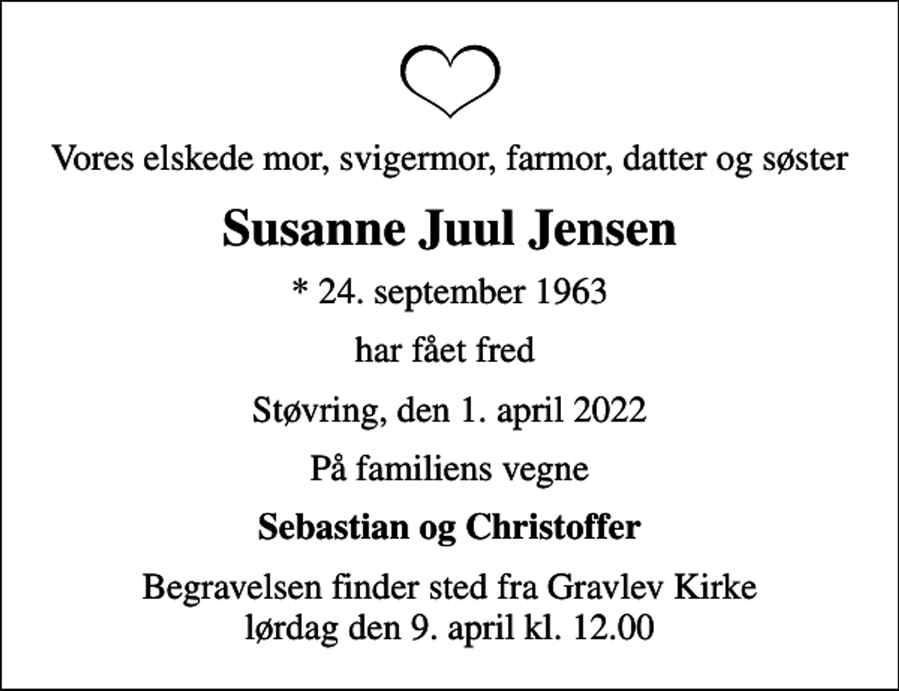 <p>Vores elskede mor, svigermor, farmor, datter og søster<br />Susanne Juul Jensen<br />* 24. september 1963<br />har fået fred<br />Støvring, den 1. april 2022<br />På familiens vegne<br />Sebastian og Christoffer<br />Begravelsen finder sted fra Gravlev Kirke lørdag den 9. april kl. 12.00</p>