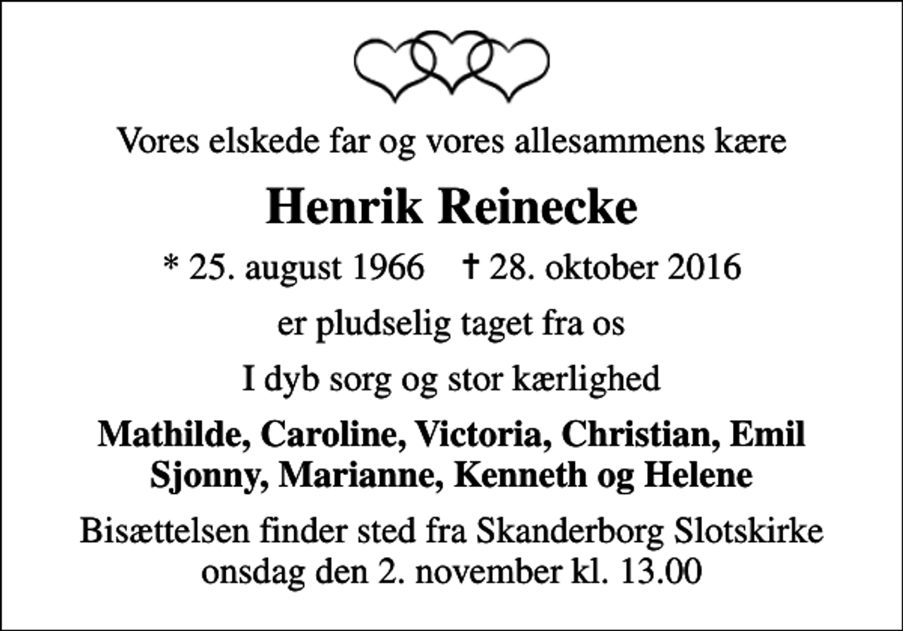 <p>Vores elskede far og vores allesammens kære<br />Henrik Reinecke<br />* 25. august 1966 ✝ 28. oktober 2016<br />er pludselig taget fra os<br />I dyb sorg og stor kærlighed<br />Mathilde, Caroline, Victoria, Christian, Emil Sjonny, Marianne, Kenneth og Helene<br />Bisættelsen finder sted fra Skanderborg Slotskirke onsdag den 2. november kl. 13.00</p>