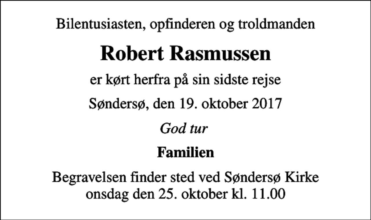 <p>Bilentusiasten, opfinderen og troldmanden<br />Robert Rasmussen<br />er kørt herfra på sin sidste rejse<br />Søndersø, den 19. oktober 2017<br />God tur<br />Familien<br />Begravelsen finder sted ved Søndersø Kirke onsdag den 25. oktober kl. 11.00</p>