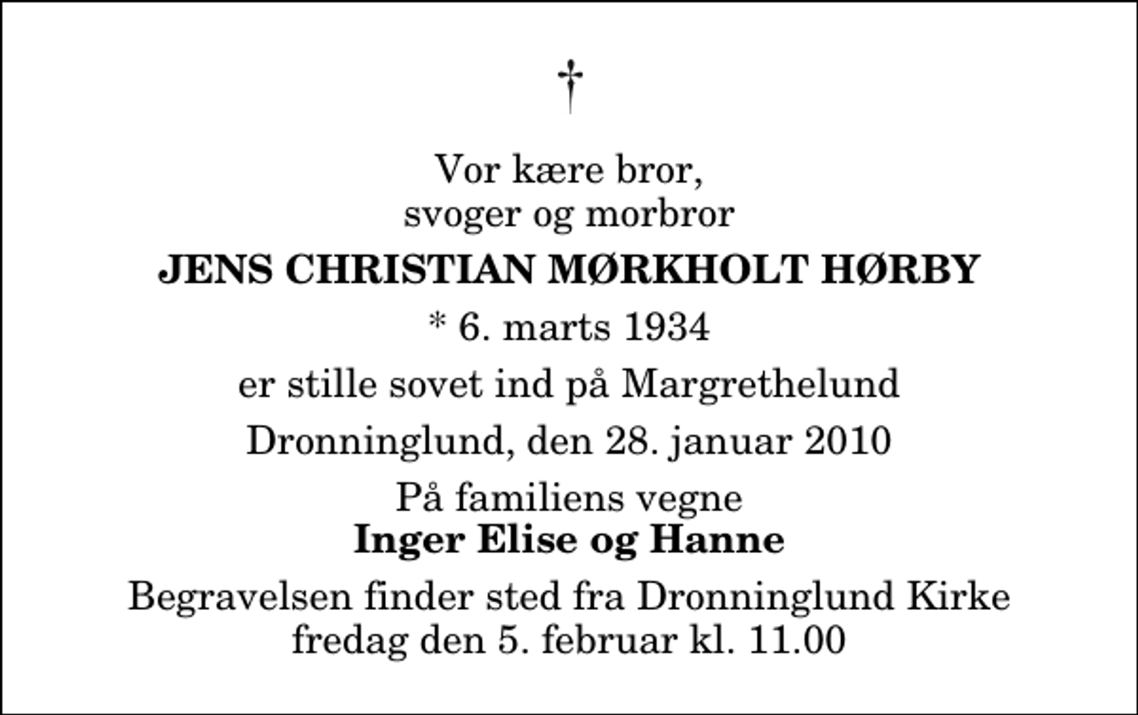 <p>Vor kære bror, svoger og morbror<br />Jens Christian Mørkholt Hørby<br />* 6. marts 1934<br />er stille sovet ind på Margrethelund<br />Dronninglund, den 28. januar 2010<br />På familiens vegne<br />Inger Elise og Hanne<br />Begravelsen finder sted fra Dronninglund Kirke fredag den 5. februar kl. 11.00</p>