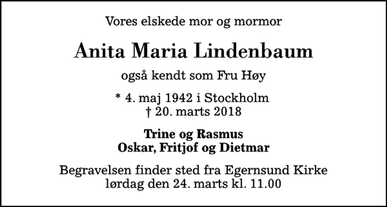 <p>Vores elskede mor og mormor<br />Anita Maria Lindenbaum<br />også kendt som Fru Høy<br />* 4. maj 1942 i Stockholm<br />✝ 20. marts 2018<br />Trine og Rasmus Oskar, Fritjof og Dietmar<br />Begravelsen finder sted fra Egernsund Kirke lørdag den 24. marts kl. 11.00</p>