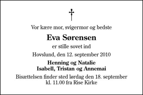 <p>Vor kære mor, svigermor og bedste<br />Eva Sørensen<br />er stille sovet ind<br />Hovslund, den 12. september 2010<br />Henning og Natalie Isabell, Tristan og Annemai<br />Bisættelsen finder sted lørdag den 18. september kl. 11.00 fra Rise Kirke</p>