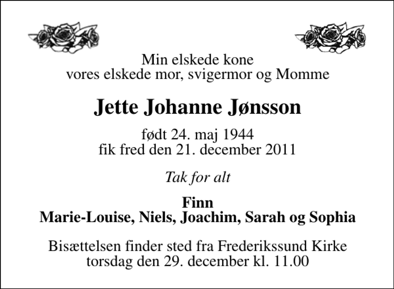 <p>Min elskede kone vores elskede mor, svigermor og Momme<br />Jette Johanne Jønsson<br />født 24. maj 1944 fik fred den 21. december 2011<br />Tak for alt<br />Finn Marie-Louise, Niels, Joachim, Sarah og Sophia<br />Bisættelsen finder sted fra Frederikssund Kirke torsdag den 29. december kl. 11.00</p>