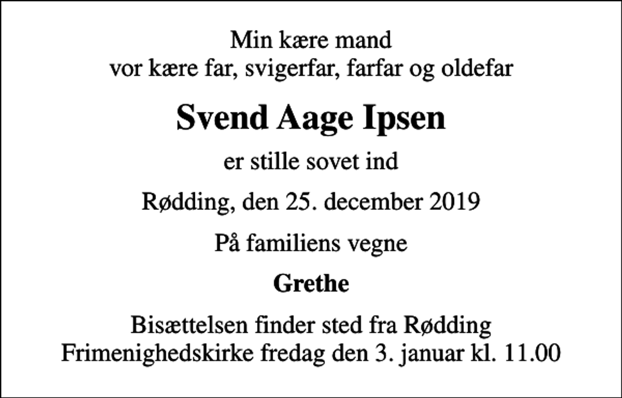 <p>Min kære mand vor kære far, svigerfar, farfar og oldefar<br />Svend Aage Ipsen<br />er stille sovet ind<br />Rødding, den 25. december 2019<br />På familiens vegne<br />Grethe<br />Bisættelsen finder sted fra Rødding Frimenighedskirke fredag den 3. januar kl. 11.00</p>
