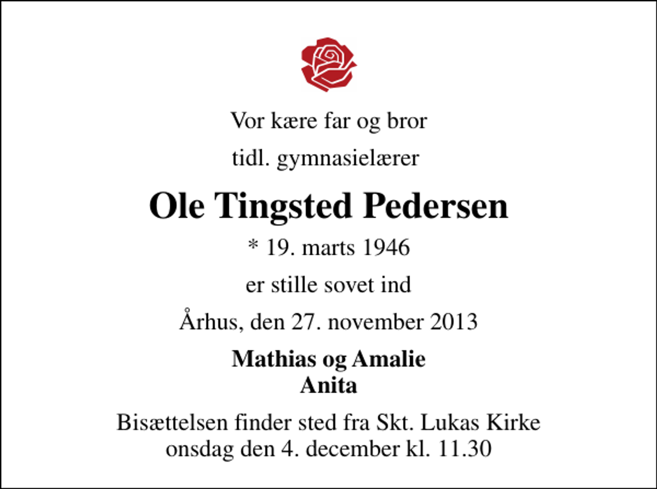 <p>Vor kære far og bror<br />tidl. gymnasielærer<br />Ole Tingsted Pedersen<br />* 19. marts 1946<br />er stille sovet ind<br />Århus, den 27. november 2013<br />Mathias og Amalie Anita<br />Bisættelsen finder sted fra Sankt Lukas Kirke onsdag den 4. december kl. 11.30</p>