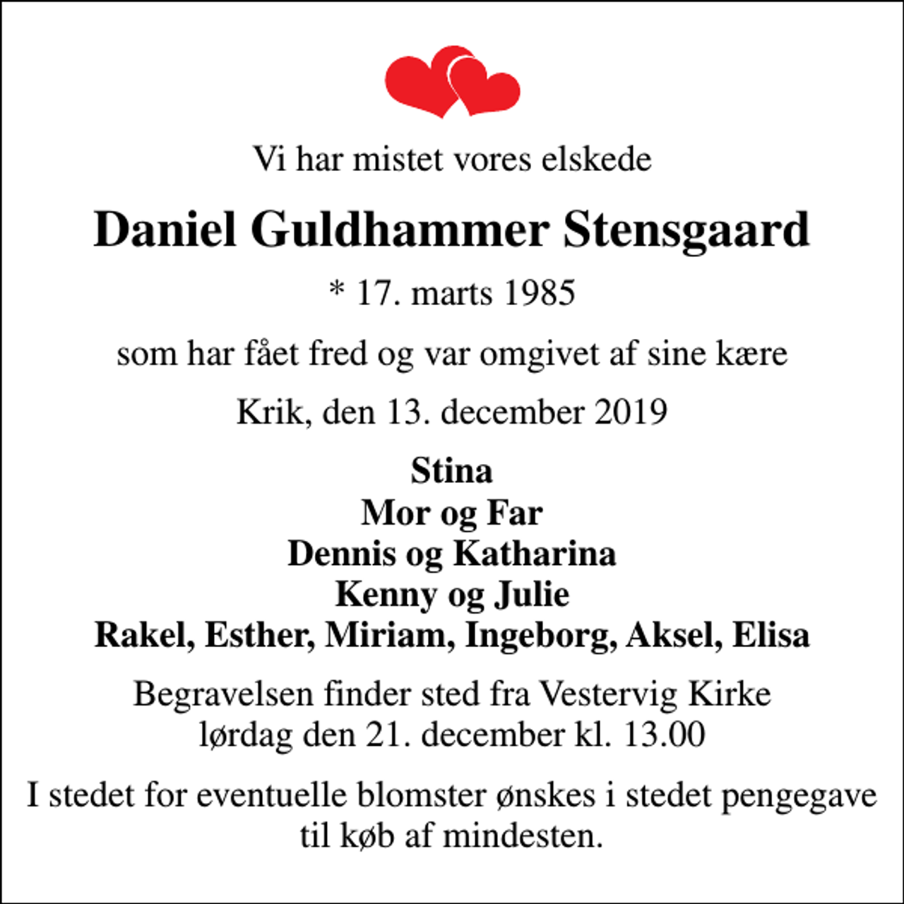 <p>Vi har mistet vores elskede<br />Daniel Guldhammer Stensgaard<br />* 17. marts 1985<br />som har fået fred og var omgivet af sine kære<br />Krik, den 13. december 2019<br />Stina Mor og Far Dennis og Katharina Kenny og Julie Rakel, Esther, Miriam, Ingeborg, Aksel, Elisa<br />Begravelsen finder sted fra Vestervig Kirke lørdag den 21. december kl. 13.00<br />I stedet for eventuelle blomster ønskes i stedet pengegave til køb af mindesten.</p>