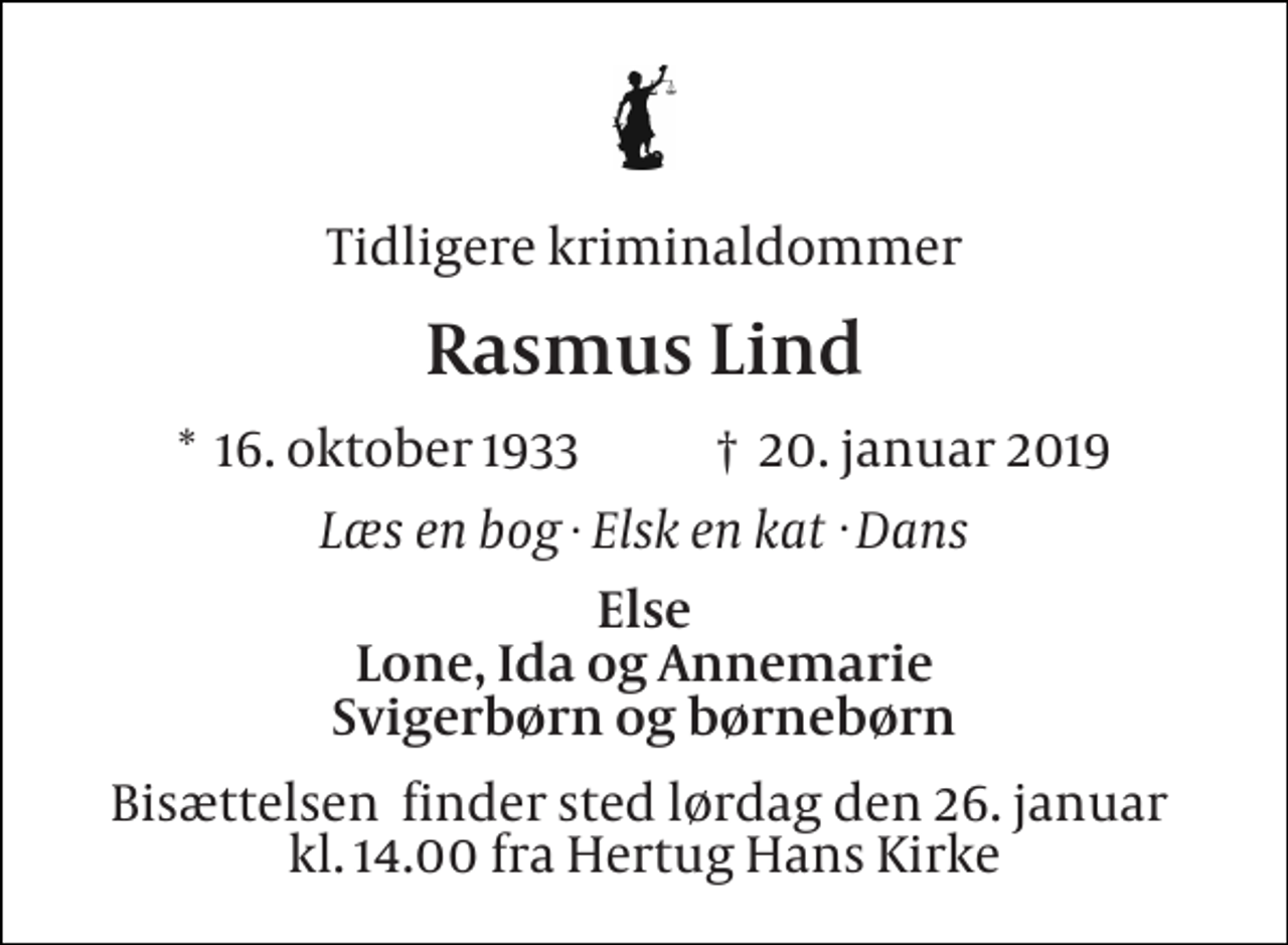 <p>Tidligere kriminaldommer<br />Rasmus Lind<br />*​ 16. oktober 1933​ †​ 20. januar 2019<br />Læs en bog Elsk en kat Dans<br />Else Lone, Ida og Annemarie Svigerbørn og børnebørn<br />Bisættelsen​ finder sted lørdag den 26. januar​ kl. 14.00 fra Hertug Hans Kirke<br />.<br />.</p>