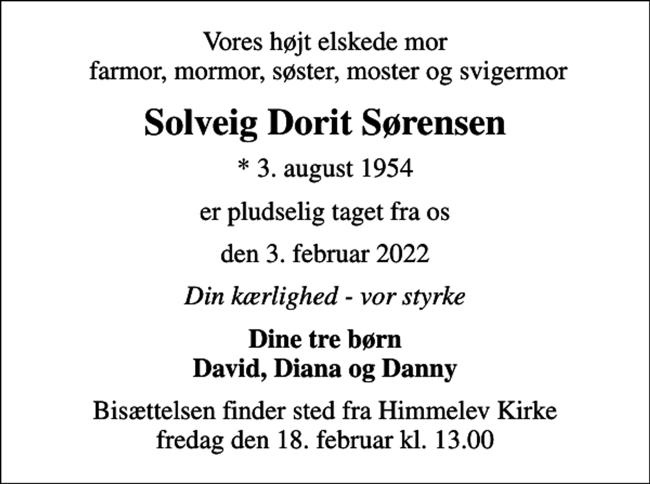 <p>Vores højt elskede mor farmor, mormor, søster, moster og svigermor<br />Solveig Dorit Sørensen<br />* 3. august 1954<br />er pludselig taget fra os<br />den 3. februar 2022<br />Din kærlighed - vor styrke<br />Dine tre børn David, Diana og Danny<br />Bisættelsen finder sted fra Himmelev Kirke fredag den 18. februar kl. 13.00</p>