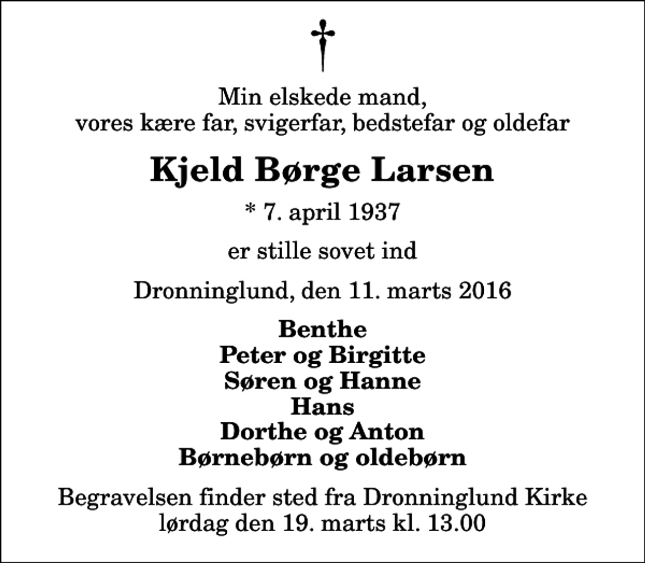<p>Min elskede mand, vores kære far, svigerfar, bedstefar og oldefar<br />Kjeld Børge Larsen<br />* 7. april 1937<br />er stille sovet ind<br />Dronninglund, den 11. marts 2016<br />Benthe Peter og Birgitte Søren og Hanne Hans Dorthe og Anton Børnebørn og oldebørn<br />Begravelsen finder sted fra Dronninglund Kirke lørdag den 19. marts kl. 13.00</p>
