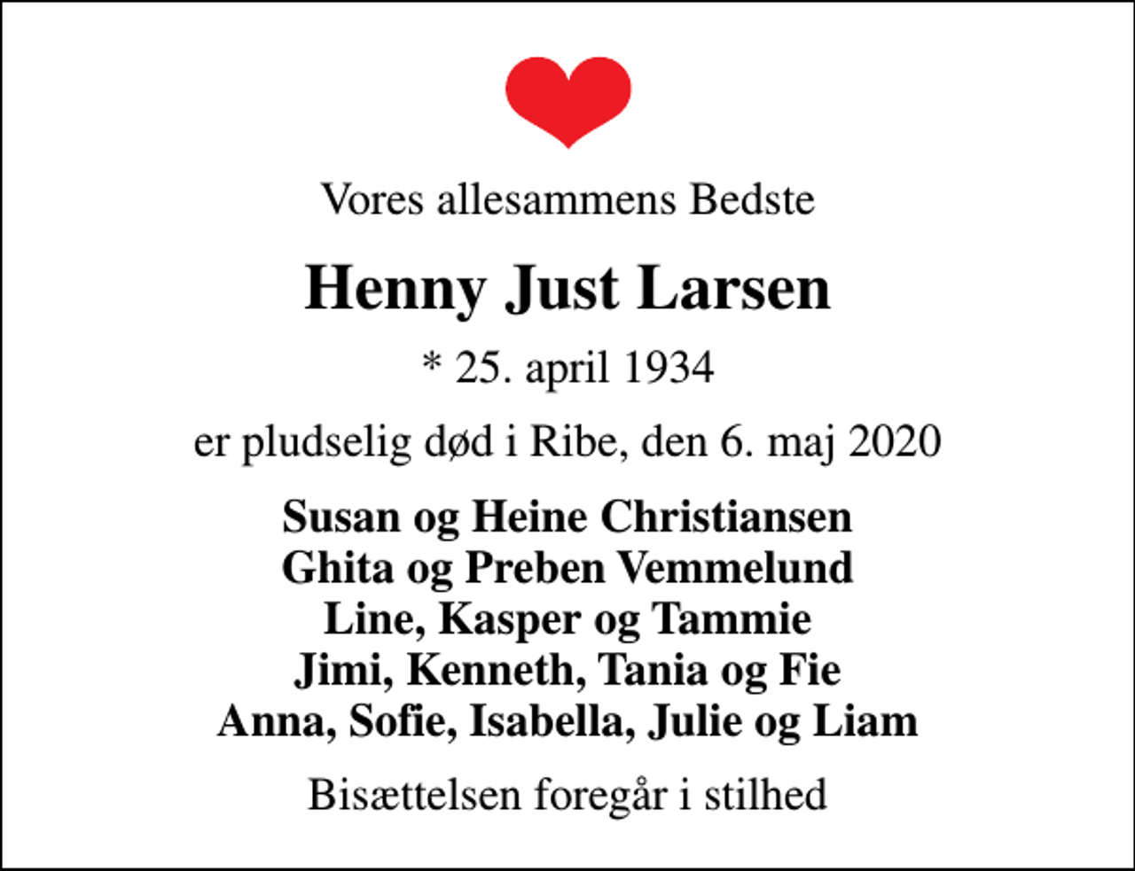 <p>Vores allesammens Bedste<br />Henny Just Larsen<br />* 25. april 1934<br />er pludselig død i Ribe, den 6. maj 2020<br />Susan og Heine Christiansen Ghita og Preben Vemmelund Line, Kasper og Tammie Jimi, Kenneth, Tania og Fie Anna, Sofie, Isabella, Julie og Liam<br />Bisættelsen foregår i stilhed</p>