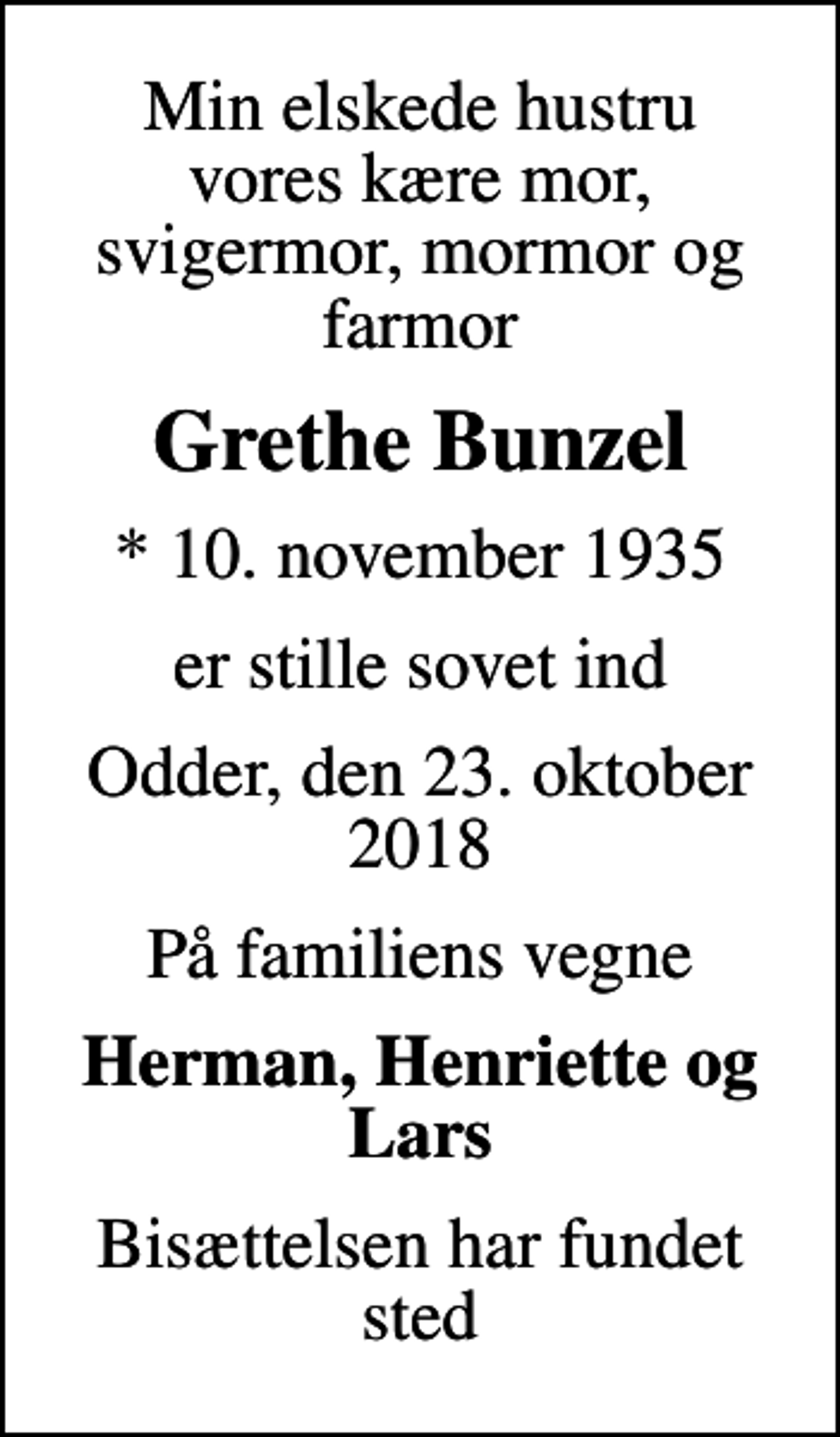 <p>Min elskede hustru vores kære mor, svigermor, mormor og farmor<br />Grethe Bunzel<br />* 10. november 1935<br />er stille sovet ind<br />Odder, den 23. oktober 2018<br />På familiens vegne<br />Herman, Henriette og Lars<br />Bisættelsen har fundet sted</p>