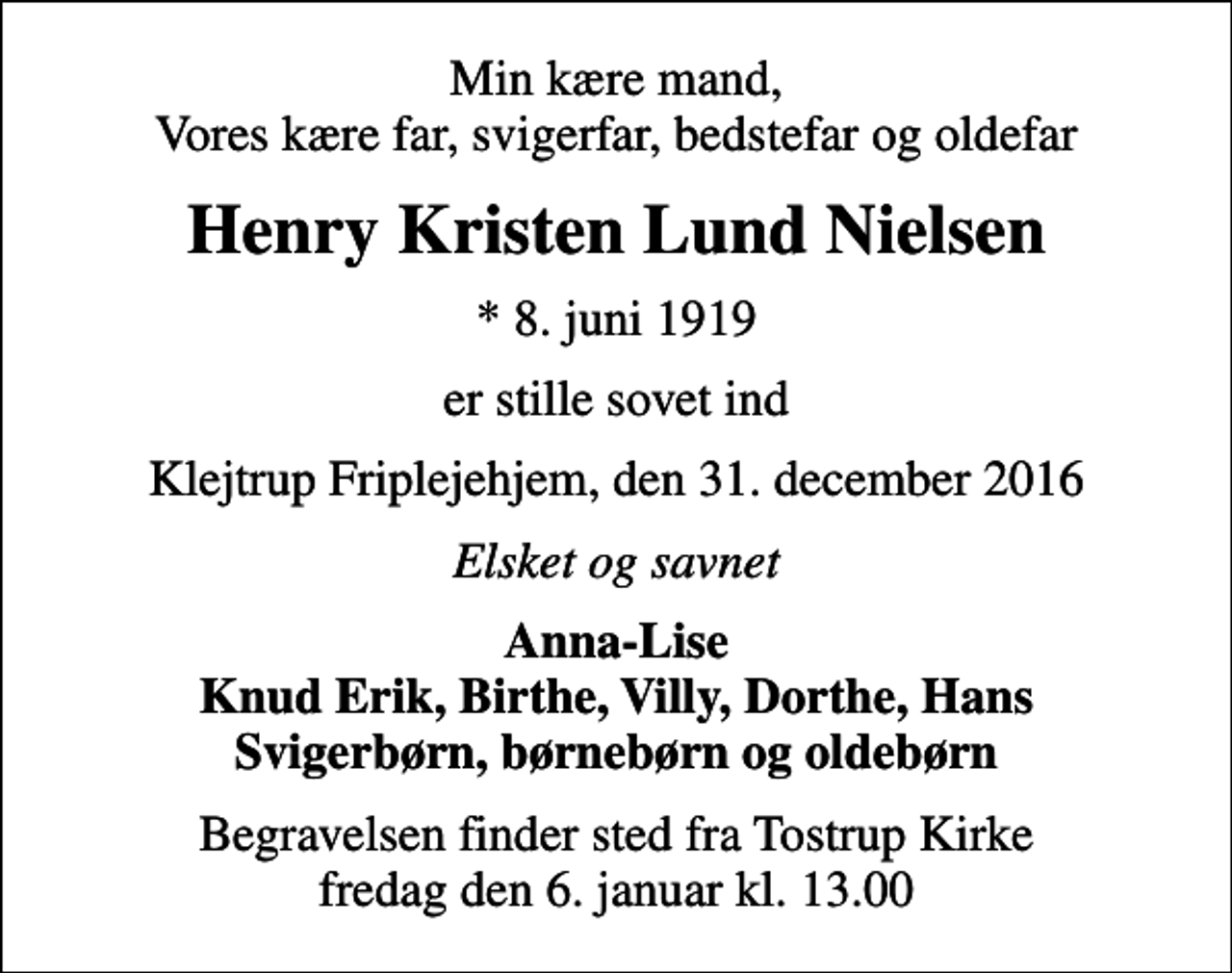 <p>Min kære mand, Vores kære far, svigerfar, bedstefar og oldefar<br />Henry Kristen Lund Nielsen<br />* 8. juni 1919<br />er stille sovet ind<br />Klejtrup Friplejehjem, den 31. december 2016<br />Elsket og savnet<br />Anna-Lise Knud Erik, Birthe, Villy, Dorthe, Hans Svigerbørn, børnebørn og oldebørn<br />Begravelsen finder sted fra Tostrup Kirke fredag den 6. januar kl. 13.00</p>