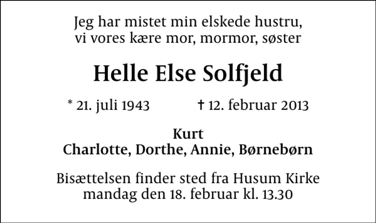 <p>Jeg har mistet min elskede hustru, vi vores kære mor, mormor, søster<br />Helle Else Solfjeld<br />* 21. juli 1943 ✝ 12. februar 2013<br />Kurt Charlotte, Dorthe, Annie, Børnebørn<br />Bisættelsen finder sted fra Husum Kirke mandag den 18. februar kl. 13.30</p>