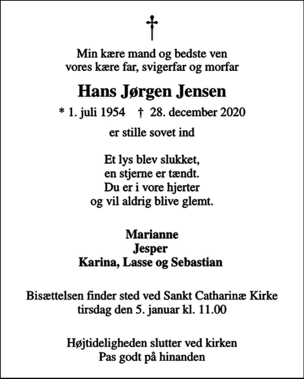 <p>Min kære mand og bedste ven vores kære far, svigerfar og morfar<br />Hans Jørgen Jensen<br />* 1. juli 1954 ✝ 28. december 2020<br />er stille sovet ind Et lys blev slukket, en stjerne er tændt. Du er i vore hjerter og vil aldrig blive glemt.<br />Marianne Jesper Karina, Lasse og Sebastian<br />Bisættelsen finder sted ved Sankt Catharinæ Kirke tirsdag den 5. januar kl. 11.00<br />Højtideligheden slutter ved kirken Pas godt på hinanden</p>