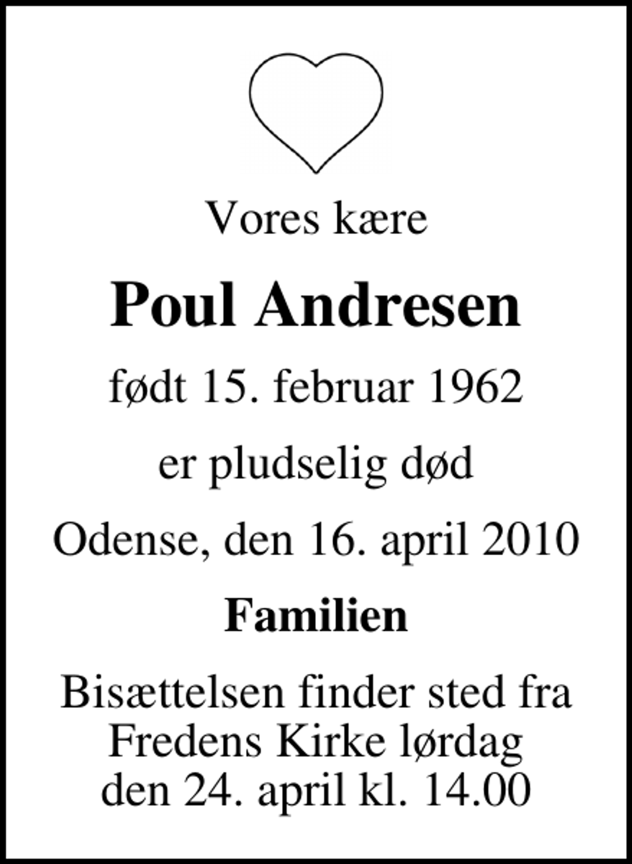 <p>Vores kære<br />Poul Andresen<br />født 15. februar 1962<br />er pludselig død<br />Odense, den 16. april 2010<br />Familien<br />Bisættelsen finder sted fra Fredens Kirke lørdag den 24. april kl. 14.00</p>
