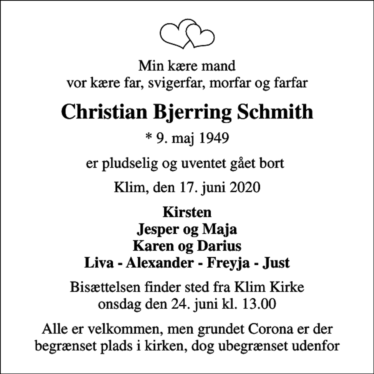 <p>Min kære mand vor kære far, svigerfar, morfar og farfar<br />Christian Bjerring Schmith<br />* 9. maj 1949<br />er pludselig og uventet gået bort<br />Klim, den 17. juni 2020<br />Kirsten Jesper og Maja Karen og Darius Liva - Alexander - Freyja - Just<br />Bisættelsen finder sted fra Klim Kirke onsdag den 24. juni kl. 13.00<br />Alle er velkommen, men grundet Corona er der begrænset plads i kirken, dog ubegrænset udenfor</p>
